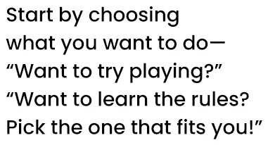 Start by choosing what you want to do—“Want to try playing?” “Want to learn the rules?” Pick the one that fits you!